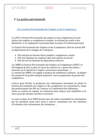 LP AGRH SIRH 2012/2013
12
E-La gestion opérationnelle
4-La Gestion Prévisionnelle des Emplois et des Compétences
La GPEC (Gestion Prévisionnelle des emplois et des compétences) est une
analyse des emplois et compétences existants, en utilisant des outils et des
démarches, et en impliquant le personnel dans un projet d’évolution personnel.
La Gestion Prévisionnelle des Emplois et des Compétences lient les actions RH
au déploiement de la stratégie de l’entreprise.
 Elle anticipe les besoins futurs (emplois, compétences, outils).
 Elle (ré)-implique les employés dans leur relation au travail.
 Elle devient un domaine de négociation collective.
Les SIRH en Gestion Prévisionnelle des Emplois et Compétences (GPEC) se
développent de plus en plus en raison du contexte de « guerre des talents »
(tensions sur le marché de l’emploi, concurrence économique…)
Le marché des SIRH s’est adapté et propose de nombreuses solutions : la plupart
des progiciels de gestion intégrée proposent tout un programme de gestion des
compétences.
Celui-ci peut faciliter la production des informations permettant de piloter la
Gestion prévisionnelle des emplois et des compétences en concentrant le temps
des professionnels des RH sur l’analyse et l’exploitation des indicateurs.
Grâce au système de requête, les extractions pour analyse sont simplifiées et la
mise à jour des données facilitée et sécurisée.
La mise en place d’un SIRH permet alors de rendre consultable les informations
par les encadrant ayant aussi accès à celui-ci, notamment lors des entretiens
d’évaluation, des recrutements, des formations…
 