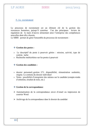LP AGRH SIRH 2012/2013
13
5 - Le recrutement
Le processus de recrutement est un élément clé de la gestion des
ressources humaines, puisqu’il constitue l’un des principaux leviers de
régulation de la main d’œuvre alimentant ainsi l’entreprise des compétences
nouvelles dont elle a besoin.
Le SIRH permet de gérer l'ensemble du processus de recrutement :
 Gestion des postes :
 Le descriptif du poste à pourvoir gérées : mission, activité, type de
contrat, tache
 Recherche multicritères sur les postes à pourvoir
 Gestion des candidats :
 dossier personnel, gestion CV, disponibilité, rémunération souhaitée,
origine. Le contenu du dossier individuel
 Notes : possibilité d’enregistrer des mémos sur le candidat (compte-rendu
d’entretien, résultat de tests, etc.)
 Gestion de la correspondance
 Automatisation de la correspondance envoi d’email ou impression de
courrier Word
 Archivage de la correspondance dans le dossier du candidat
 