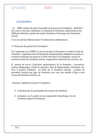 LP AGRH SIRH 2012/2013
14
6-La formation
Le SIRH permet de gérer l'ensemble du processus de formation : définition
des cours et sessions, demandes et validation de formation, administration des
différents éléments, gestion du temps formation et historique des formations
suivies.
C’est un outil de référence pour l’évolution des collaborateurs
 Processus de gestion de la formation :
En s’appuyant sur le SIRH, le service qui gère la formation va mettre le plan de
formation : répartition entre la formation institutionnelle (adaptation au poste et
évolution technique du poste) et le droit individuel à la formation, actions et
sessions du plan de formation interne, organisation matérielle des sessions, etc.
Il permet de suivre l’exécution administrative de la formation : convention,
annexe pédagogique, feuille de présence, frais de déplacements, attestation, etc.
Puis il permet d’élaborer un bilan de la formation réalisée : nombre de
personnes formées par type de formation, par sexe, par tranche d’âges et par
niveau de formation initiale, etc.
Il permet également de gérer l’évaluation :
 évaluation par les participants des actions de formation,
 évaluation par le salarié et son responsable hiérarchique, lors de
l’entretien annuel d’évaluation.
 