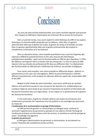 LP AGRH SIRH 2012/2013
23
Au cours de cette activité professionnelle, nous avons souhaité regarder quel pouvait
être l’apport du SIRH dans l’optimisation de la fonction RH au service de l’entreprise.
Dans un premier temps, nous avons exploré le volet théorique du SIRH et ses aspects
techniques, les fonctionnalités proposées par les éditeurs, celles liées à la gestion
administrative telles que la gestion de la paie, la gestion du temps et d’activités, et celles
liées à la gestion opérationnelle telles que la gestion prévisionnelle des emplois et
compétences, la formation et le recrutement.
Dans un deuxième temps, notre enquête quantitative nous a permis d’apporter des
réponses à différents questionnements en lien avec chacune des thématiques
précédemment abordées : quels sont les fonctionnalités du SIRH les plus répandues ? L’offre
des éditeurs correspond-t-elle à un besoin réel des entreprises ? La mise en place du SIRH
répond-t-elle aux attentes du professionnel RH dans ses différents rôles ? Le déploiement
des fonctionnalités du SIRH permet-il réellement de renforcer ses activités stratégiques.
Pour mener cette enquête, nous avons procédé en différentes étapes : élaborer un
questionnaire en lien avec nos interrogations, définir le panel d’entreprises à solliciter,
diffuser le questionnaire, enfin analyser les réponses obtenues auprès des responsables SIRH
et des DRH.
Malgré la taille limitée de notre échantillon, nous avons vérifié que les résultats
obtenus sont pertinents puisqu’ils nous ont permis de répondre à la problématique qui
constitue l’objet de notre étude et qui concerne l’importance du Système d’Information des
Ressources Humaines dans une organisation, et son impact sur la performance de la gestion
des Ressources Humaines.
Il s’est avéré alors, d’après les résultats obtenus que toutes les entreprises sont
entièrement conscientes de l’importance d’un tel système vu les avantages que procurent,
au niveau de :
L’amélioration de la communication et partage d’informations :
Le SIRH permet de garantir un climat propice au dialogue social, renforcer le
sentiment l’appartenance du personnel au groupe et à ses valeurs, Permet l’échange de
nombreuses pratiques et informations entre les services, et constitue un outil de partage du
savoir : knowledge management.
La gestion du personnel :
Le SIRH gère l’administration du personnel, la rémunération, le recrutement ou
encore l’évolution des compétences et des carrières.
 