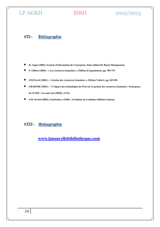 LP AGRH SIRH 2012/2013
24
VII- Bibliographie
 H. Angot (2005), Système d’information de l’entreprise, 5ème édition De Boeck Management.
 P. Gilbert (2003) : « Les ressources humaines », Édition d’organisation. pp, 705-739
 J.M.Peretti (2003) : « Gestion des ressources humaines », Édition Vuibert. pp, 265-281
 S.BARTHE (2001) : «
L’impact des technologies du Web sur la gestion des ressources humaines : Emergence
de l’E-RH »
, les notes du LIRHE, n°343.
 J-M. Peretti (2002), Conclusion, e-GRH : révolution ou évolution, Editions Liaisons.
VIII- Webographie
www.lanouvellebibiliotheque.com
 