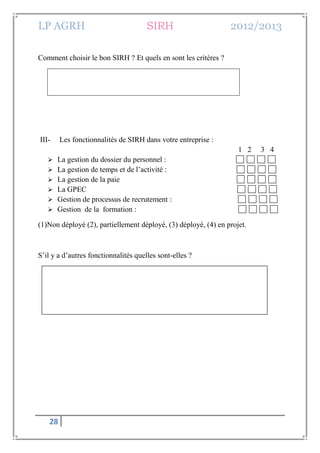 LP AGRH SIRH 2012/2013
28
Comment choisir le bon SIRH ? Et quels en sont les critères ?
III- Les fonctionnalités de SIRH dans votre entreprise :
1 2 3 4
 La gestion du dossier du personnel :
 La gestion de temps et de l’activité :
 La gestion de la paie
 La GPEC
 Gestion de processus de recrutement :
 Gestion de la formation :
(1)Non déployé (2), partiellement déployé, (3) déployé, (4) en projet.
S’il y a d’autres fonctionnalités quelles sont-elles ?
 