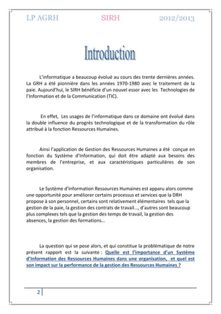 LP AGRH SIRH 2012/2013
2
L’informatique a beaucoup évolué au cours des trente dernières années.
La GRH a été pionnière dans les années 1970-1980 avec le traitement de la
paie. Aujourd’hui, le SIRH bénéficie d’un nouvel essor avec les Technologies de
l’Information et de la Communication (TIC).
En effet, Les usages de l’informatique dans ce domaine ont évolué dans
la double influence du progrès technologique et de la transformation du rôle
attribué à la fonction Ressources Humaines.
Ainsi l’application de Gestion des Ressources Humaines a été conçue en
fonction du Système d’Information, qui doit être adapté aux besoins des
membres de l’entreprise, et aux caractéristiques particulières de son
organisation.
Le Système d’Information Ressources Humaines est apparu alors comme
une opportunité pour améliorer certains processus et services que la DRH
propose à son personnel, certains sont relativement élémentaires tels que la
gestion de la paie, la gestion des contrats de travail…, d’autres sont beaucoup
plus complexes tels que la gestion des temps de travail, la gestion des
absences, la gestion des formations…
La question qui se pose alors, et qui constitue la problématique de notre
présent rapport est la suivante : Quelle est l’importance d’un Système
d’Information des Ressources Humaines dans une organisation, et quel est
son impact sur la performance de la gestion des Ressources Humaines ?
 