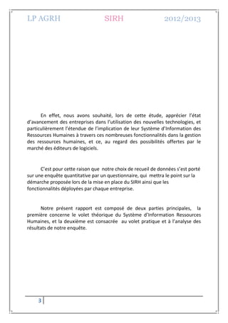 LP AGRH SIRH 2012/2013
3
En effet, nous avons souhaité, lors de cette étude, apprécier l’état
d’avancement des entreprises dans l’utilisation des nouvelles technologies, et
particulièrement l’étendue de l’implication de leur Système d’Information des
Ressources Humaines à travers ces nombreuses fonctionnalités dans la gestion
des ressources humaines, et ce, au regard des possibilités offertes par le
marché des éditeurs de logiciels.
C’est pour cette raison que notre choix de recueil de données s’est porté
sur une enquête quantitative par un questionnaire, qui mettra le point sur la
démarche proposée lors de la mise en place du SIRH ainsi que les
fonctionnalités déployées par chaque entreprise.
Notre présent rapport est composé de deux parties principales, la
première concerne le volet théorique du Système d’Information Ressources
Humaines, et la deuxième est consacrée au volet pratique et à l’analyse des
résultats de notre enquête.
 
