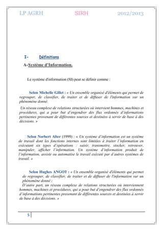 LP AGRH SIRH 2012/2013
5
I- Définitions
A-Système d’Information.
Le système d'information (SI) peut se définir comme :
Selon Michelle Gillet : « Un ensemble organisé d'éléments qui permet de
regrouper, de classifier, de traiter et de diffuser de l'information sur un
phénomène donné.
Un réseau complexe de relations structurées où intervient hommes, machines et
procédures, qui a pour but d’engendrer des flux ordonnés d’informations
pertinentes provenant de différentes sources et destinées à servir de base à des
décisions. »
Selon Norbert Alter (1999) : « Un système d’information est un système
de travail dont les fonctions internes sont limitées à traiter l’information en
exécutant six types d’opérations : saisir, transmettre, stocker, retrouver,
manipuler, afficher l’information. Un système d’information produit de
l’information, assiste ou automatise le travail exécuté par d’autres systèmes de
travail. »
Selon Hughes ANGOT : « Un ensemble organisé d'éléments qui permet
de regrouper, de classifier, de traiter et de diffuser de l'information sur un
phénomène donné ;
D’autre part, un réseau complexe de relations structurées où interviennent
hommes, machines et procédures, qui a pour but d’engendrer des flux ordonnés
d’informations pertinentes provenant de différentes sources et destinées à servir
de base à des décisions. »
 