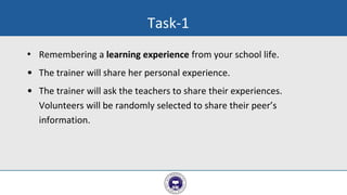 • Remembering a learning experience from your school life.
• The trainer will share her personal experience.
• The trainer will ask the teachers to share their experiences.
Volunteers will be randomly selected to share their peer’s
information.
3
Task-1
 