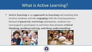 • Active learning is an approach to learning and teaching that
involves students actively engaging with the learning process.
Instead of passively receiving information, students are
encouraged to participate in activities that promote critical
thinking, problem-solving, and deep understanding.
6
What is Active Learning?
 