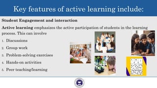 Student Engagement and interaction
Active learning emphasizes the active participation of students in the learning
process. This can involve
1. Discussions
2. Group work
3. Problem-solving exercises
4. Hands-on activities
5. Peer teaching/learning
8
Key features of active learning include:
 
