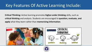 Critical Thinking: Active learning promotes higher-order thinking skills, such as
critical thinking and analysis. Students are encouraged to question, evaluate, and
apply what they learn rather than memorizing information.
9
Key Features Of Active Learning Include:
 