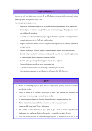 ¿ QUÉ PIENSA Y SIENTE ?
Marcos es un niño muy despierto y es consciente de sus dificultades, en ocasiones alardea de su apatía hacia el
aprendizaje y sus pocas ganas de asistir a clase.
Sus principales preocupaciones son:
• La situación de inestabilidad que vive en su casa, los continuos enfrentamientos de sus progenitores.
• Se autoetiqueta escudándose en su “problema de la cabeza” de tonto y por ello justifica a su manera
sus problemas de aprendizaje.
• A pesar de ser un alumno “conflictivo” ya que su grado de tolerancia y respeto a sus compañeros no es
muy alto, si reconoce que en el aula tiene muchos amigos.
• Le gusta llevarse tarea, protesta cuando la lleva pero cuando regresa de fin de semana es el primero en
entregar la tarea.
• Muestra decepción por la falta de su padre y el poco interés que muestra este en venir a visitarlo.
• Se siente mal por su situación económica, se frustra cuando no puede traer material complementario
o cuando no puede afrontar el pago de excursiones o salidas.
• Se siente querido por el equipo directivo y por la mayoría de sus profesores.
• No siente ilusión por aprender ya que su autoestima es baja.
• A pesar de sus pocos recursos es un alumnos que comparte lo poco que posee.
• Celebra cada paso que da en su aprendizaje como si fuese una final de la champion.
¿ QUÉ VE ?
• Marcos se siente protegido por su grupo clase, sus compañeros le ayudan y es uno de los alumnos
populares de su clase.
• Ve que los avances de su hermana a pesar de que es menor y que también tiene dificultades son
mayores que los suyos y se niega a compartir tareas con ella.
• Se siente integrado en el patio con el resto de alumnos del centro y comparte juegos con ellos.
• Marcos es consciente del escaso interés que muestran sus padres hacia su formación.
• Asume que debe “ser el adulto” frente a su hermana.
• En el centro se siente importante ya que a pesar de que a menudo muestra comportamientos
inadecuados tiene una buena relación con los maestros y en especial con el equipo directivo.
• Tiene una visión de si mismo en el futuro muy negativa ya que ha interiorizado que su vida no va a
 