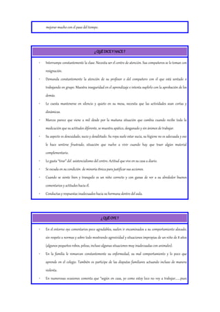 mejorar mucho con el paso del tiempo.
¿ QUÉ DICE Y HACE ?
• Interrumpe constantemente la clase. Necesita ser el centro de atención. Sus compañeros se lo toman con
resignación.
• Demanda constantemente la atención de su profesor o del compañero con el que está sentado o
trabajando en grupo. Muestra inseguridad en el aprendizaje e intenta suplirlo con la aprobación de los
demás.
• Le cuesta mantenerse en silencio y quieto en su mesa, necesita que las actividades sean cortas y
dinámicas.
• Marcos parece que viene a mil desde por la mañana situación que cambia cuando recibe toda la
medicación que su actitudes diferente, se muestra apático, desganado y sin ánimos de trabajar.
• Su aspecto es descuidado, sucio y desaliñado. Su ropa suele estar sucia, su higiene no es adecuada y eso
le hace sentirse frustrado, situación que vuelve a vivir cuando hay que traer algún material
complementario.
• Le gusta “tirar” del asistencialismo del centro. Actitud que vive en su casa a diario.
• Se escuda en su condición de minoría étnica para justificar sus acciones.
• Cuando se siente bien y tranquilo es un niño correcto y con ganas de ver a su alrededor buenos
comentarios y actitudes hacia él.
• Conductas y respuestas inadecuados hacia su hermana dentro del aula.
¿ QUÉ OYE ?
• En el entorno oye comentarios poco agradables, suelen ir encaminados a su comportamiento alocado,
sin respeto a normas y sobre todo mostrando agresividad y situaciones impropias de un niño de 8 años
(algunos pequeños robos, peleas, incluso algunas situaciones muy inadecuadas con animales).
• En la familia le remarcan constantemente su enfermedad, su mal comportamiento y lo poco que
aprende en el colegio. También es participe de las disputas familiares actuando incluso de manera
violenta.
• En numerosas ocasiones comenta que “según en casa, yo como estoy loco no voy a trabajar.......pues
 