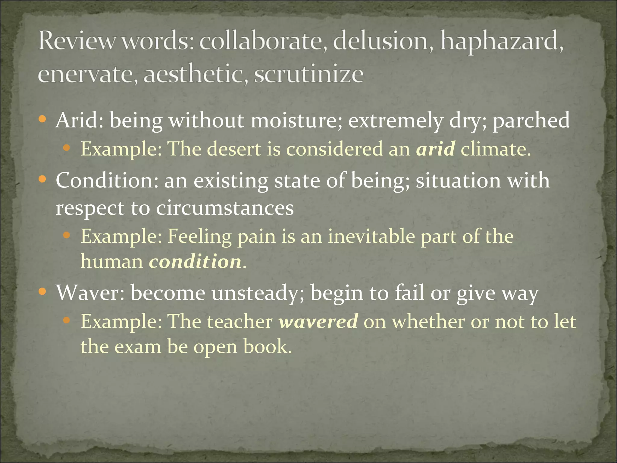 Arid: being without moisture; extremely dry; parched Example: The desert is considered an  arid  climate. Condition: an existing state of being; situation with respect to circumstances Example: Feeling pain is an inevitable part of the human  condition . Waver: become unsteady; begin to fail or give way Example: The teacher  wavered  on whether or not to let the exam be open book.  