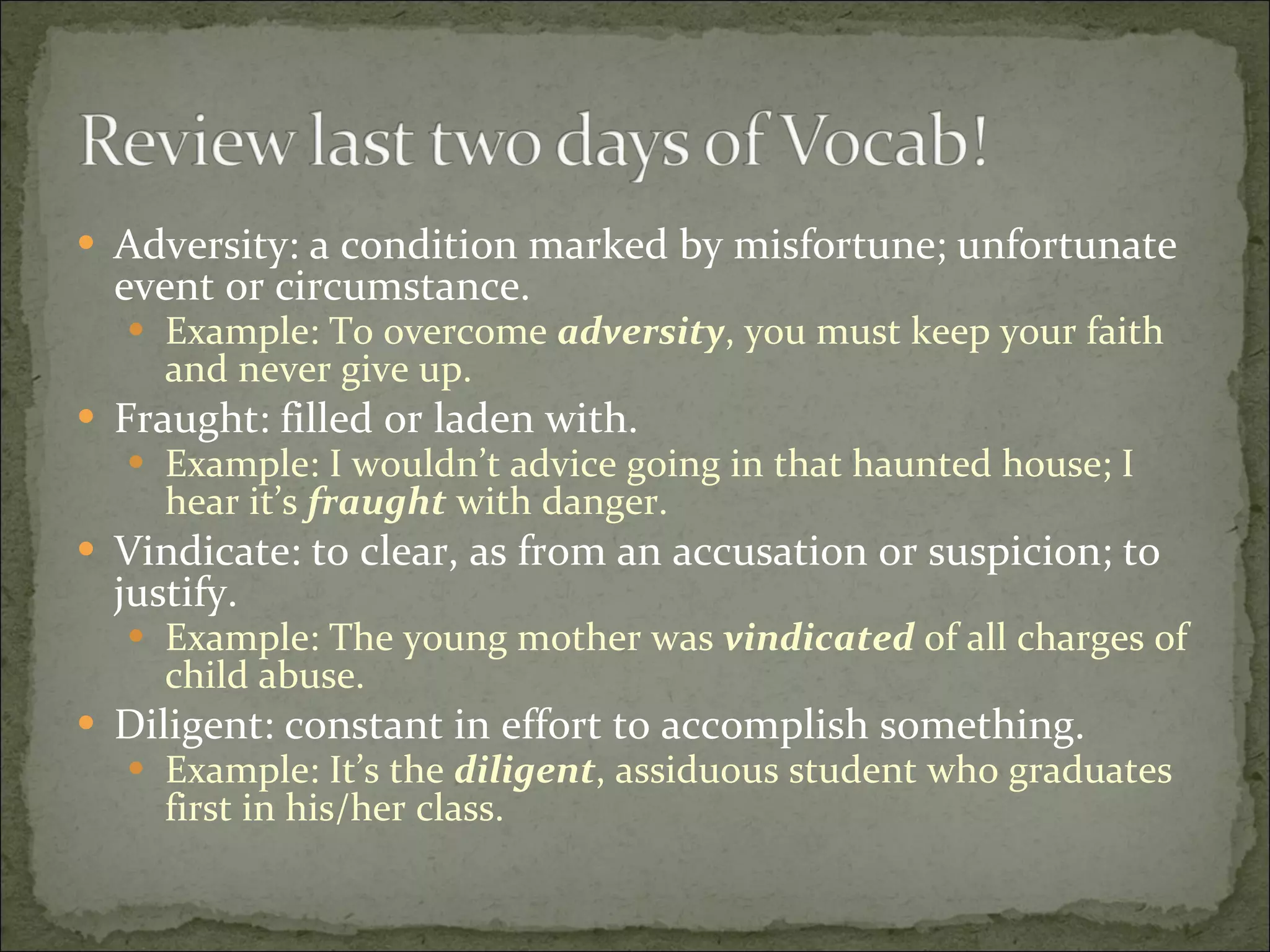 Adversity: a condition marked by misfortune; unfortunate event or circumstance. Example: To overcome  adversity , you must keep your faith and never give up. Fraught: filled or laden with. Example: I wouldn’t advice going in that haunted house; I hear it’s  fraught  with danger. Vindicate: to clear, as from an accusation or suspicion; to justify. Example: The young mother was  vindicated  of all charges of child abuse. Diligent: constant in effort to accomplish something. Example: It’s the  diligent , assiduous student who graduates first in his/her class. 