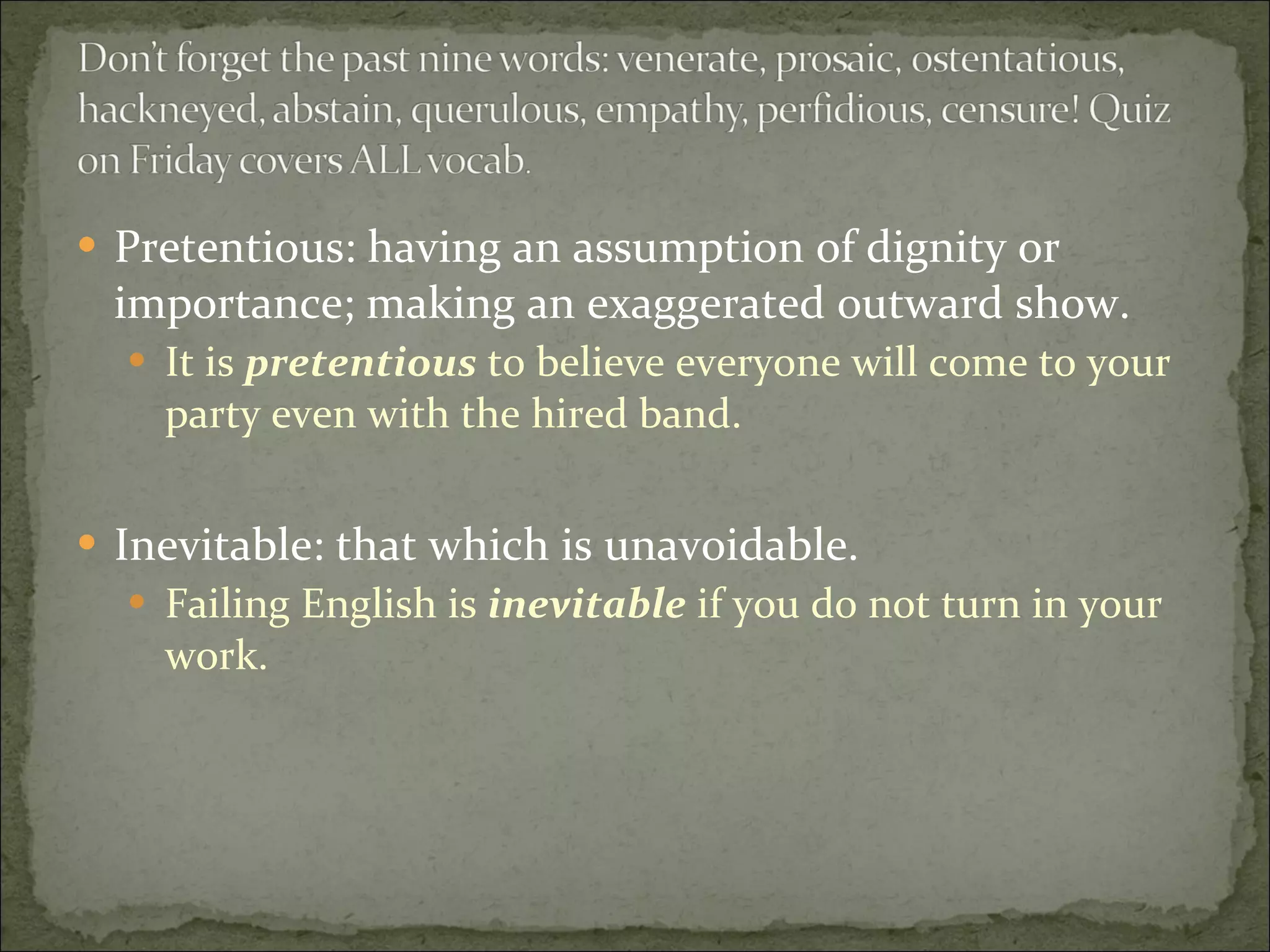 Pretentious: having an assumption of dignity or importance; making an exaggerated outward show. It is  pretentious  to believe everyone will come to your party even with the hired band.  Inevitable: that which is unavoidable.  Failing English is  inevitable  if you do not turn in your work. 