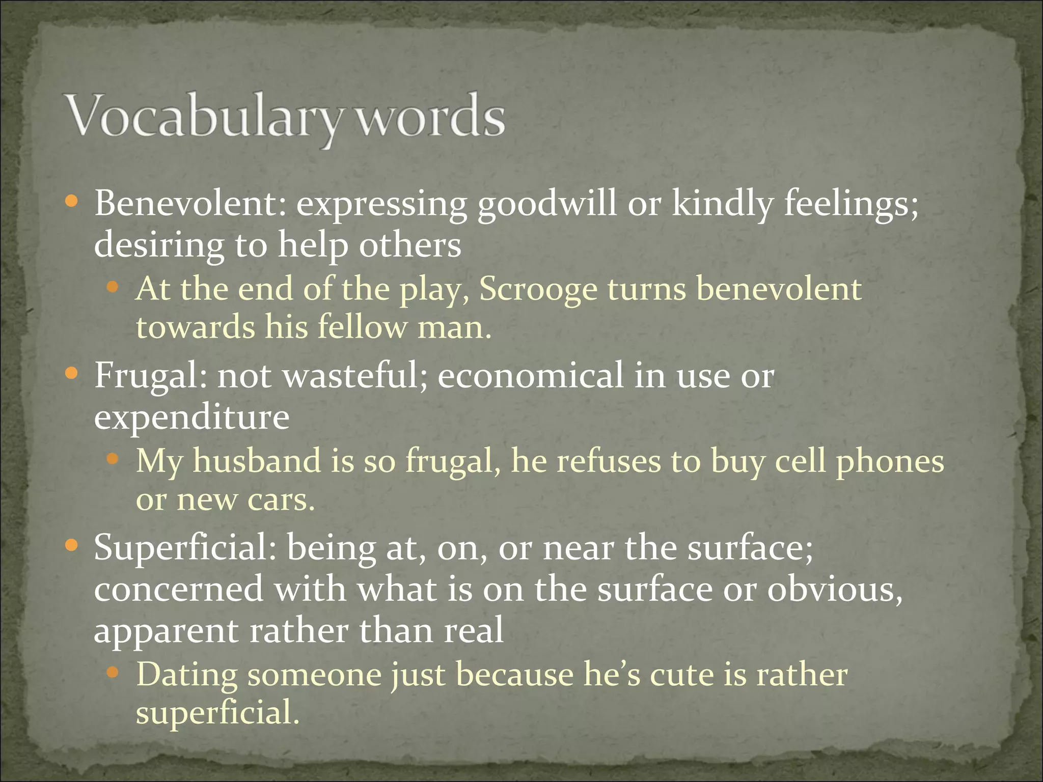 Benevolent: expressing goodwill or kindly feelings; desiring to help others At the end of the play, Scrooge turns benevolent towards his fellow man. Frugal: not wasteful; economical in use or expenditure My husband is so frugal, he refuses to buy cell phones or new cars. Superficial: being at, on, or near the surface; concerned with what is on the surface or obvious, apparent rather than real Dating someone just because he’s cute is rather superficial. 