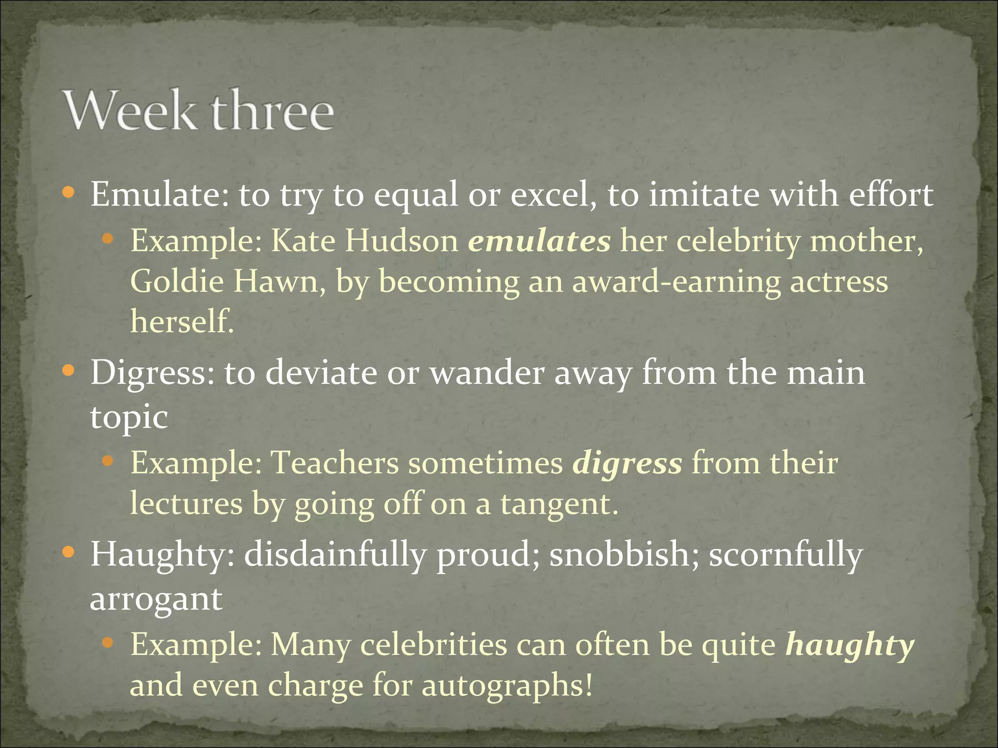 Emulate: to try to equal or excel, to imitate with effort Example: Kate Hudson  emulates  her celebrity mother, Goldie Hawn, by becoming an award-earning actress herself. Digress: to deviate or wander away from the main topic Example: Teachers sometimes  digress  from their lectures by going off on a tangent. Haughty: disdainfully proud; snobbish; scornfully arrogant Example: Many celebrities can often be quite  haughty  and even charge for autographs! 