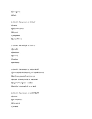 (D) reorganize
(E) flash
13. What is the synonym of GROAN?
(A) cavity
(B) determinedness
(C) lament
(D) lodgment
(E) unlawfulness
14. What is the antonym of GROAN?
(A) chuckle
(B) alternate
(C) expose
(D) deduce
(E) exchange
15. What is the synonym of RACONTEUR?
(A) indication that something has been happened
(B) an illness, especially a minor one
(C) skilled at telling stories or anecdotes
(D) a person living next next door
(E) position requiring little or no work
16. What is the antonym of RACONTEUR?
(A) rattan
(B) mannerliness
(C) homeland
(D) listener
 