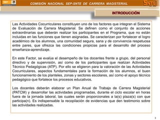 COMISIÓN NACIONAL SEP-SNTE DE CARRERA MAGISTERIAL




Las Actividades Cocurriculares constituyen uno de los factores que integran el Sistema
de Evaluación de Carrera Magisterial. Se definen como el conjunto de acciones
extraordinarias que deberán realizar los participantes en el Programa, que no están
incluidas en las funciones que tienen asignadas. Se caracterizan por fortalecer el logro
académico de los alumnos, una comunidad segura, sana y de convivencia respetuosa
entre pares, que ofrezca las condiciones propicias para el desarrollo del proceso
enseñanza-aprendizaje.

En este Factor, se evalúa el desempeño de los docentes frente a grupo, del personal
directivo y de supervisión, así como de los participantes que realizan Actividades
Técnico Pedagógicas (ATP). Por ello se eligieron para la valoración de las Actividades
Cocurriculares, aspectos fundamentales para la formación de los alumnos, el buen
funcionamiento de los planteles, zonas y sectores escolares, así como el apoyo técnico
pedagógico que fortalece los procesos educativos.

Los docentes deberán elaborar un Plan Anual de Trabajo de Carrera Magisterial
(PATCM) y desarrollar las actividades programadas, durante el ciclo escolar en horas
fuera de la jornada laboral, las cuales serán proporcionales a la(s) plaza(s) con que
participa(n). Es indispensable la recopilación de evidencias que den testimonio sobre
las actividades realizadas.


                                                                                           3
 