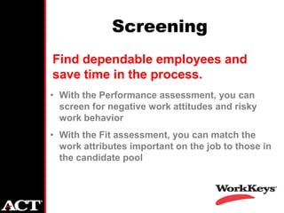 Screening
Find dependable employees and
save time in the process.
• With the Performance assessment, you can
  screen for negative work attitudes and risky
  work behavior
• With the Fit assessment, you can match the
  work attributes important on the job to those in
  the candidate pool
 
