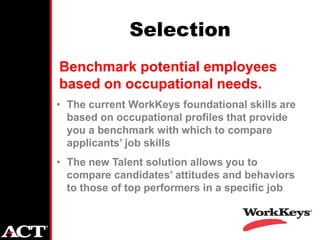 Selection
Benchmark potential employees
based on occupational needs.
• The current WorkKeys foundational skills are
  based on occupational profiles that provide
  you a benchmark with which to compare
  applicants’ job skills
• The new Talent solution allows you to
  compare candidates’ attitudes and behaviors
  to those of top performers in a specific job
 