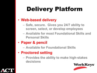 Delivery Platform
• Web-based delivery
  – Safe, secure. Gives you 24/7 ability to
    screen, select, or develop employees
  – Available for most Foundational Skills and
    Personal Skills
• Paper & pencil
  – Available for Foundational Skills
• Proctored setting
  – Provides the ability to make high-stakes
    decisions
 