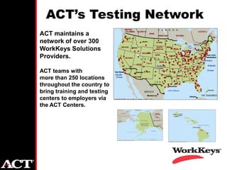 ACT’s Testing Network
• ACT maintains a
  network of over 300
  WorkKeys Solutions
  Providers.

• ACT teams with
  more than 250 locations
  throughout the country to
  bring training and testing
  centers to employers via
  the ACT Centers.
 