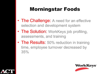 Morningstar Foods

• The Challenge: A need for an effective
  selection and development system
• The Solution: WorkKeys job profiling,
  assessments, and training
• The Results: 50% reduction in training
  time, employee turnover decreased by
  35%
 
