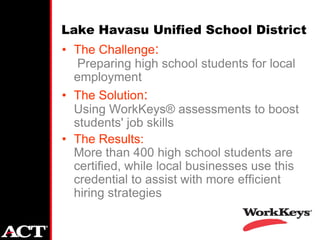 Lake Havasu Unified School District
• The Challenge:
   Preparing high school students for local
  employment
• The Solution:
  Using WorkKeys® assessments to boost
  students' job skills
• The Results:
  More than 400 high school students are
  certified, while local businesses use this
  credential to assist with more efficient
  hiring strategies
 