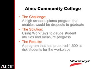 Aims Community College
• The Challenge:
  A high school diploma program that
  enables would-be dropouts to graduate
• The Solution:
  Using WorkKeys to gauge student
  abilities and measure progress
• The Results:
  A program that has prepared 1,600 at-
  risk students for the workplace
 