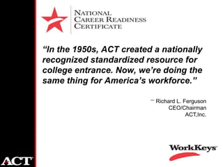 “In the 1950s, ACT created a nationally
recognized standardized resource for
college entrance. Now, we’re doing the
same thing for America’s workforce.”

                           Richard L. Ferguson
                                CEO/Chairman
                                       ACT,Inc.
 