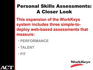 Personal Skills Assessments:
       A Closer Look
This expansion of the WorkKeys
system includes three simple-to-
deploy web-based assessments that
measure:
• PERFORMANCE
• TALENT
• FIT
 