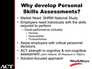 Why develop Personal
  Skills Assessments?
• Market Need: SHRM National Study
• Employers need individuals with the skills
  required to perform
   – Good performance includes:
      • Honesty
      • Dependability
      • Trustworthiness
• Assist employers with critical personnel
  decisions
• ACT strength in cognitive & non-cognitive
  assessment (John Holland, VP Research in 1960’s)
• Solution-focused approach
 