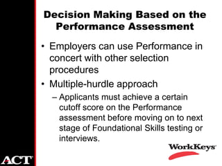 Decision Making Based on the
  Performance Assessment
• Employers can use Performance in
  concert with other selection
  procedures
• Multiple-hurdle approach
  – Applicants must achieve a certain
    cutoff score on the Performance
    assessment before moving on to next
    stage of Foundational Skills testing or
    interviews.
 