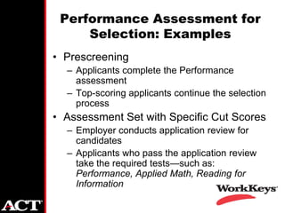 Performance Assessment for
     Selection: Examples
• Prescreening
  – Applicants complete the Performance
    assessment
  – Top-scoring applicants continue the selection
    process
• Assessment Set with Specific Cut Scores
  – Employer conducts application review for
    candidates
  – Applicants who pass the application review
    take the required tests—such as:
    Performance, Applied Math, Reading for
    Information
 