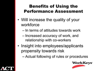Benefits of Using the
   Performance Assessment
• Will increase the quality of your
  workforce
  – In terms of attitudes towards work
  – Increased accuracy of work, and
    relationship with co-workers
• Insight into employees/applicants
  propensity towards risk
  – Actual following of rules or procedures
 