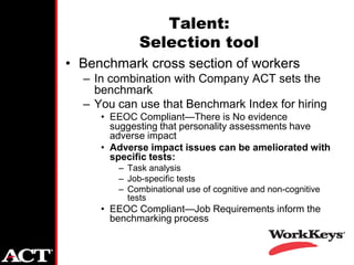 Talent:
             Selection tool
• Benchmark cross section of workers
  – In combination with Company ACT sets the
    benchmark
  – You can use that Benchmark Index for hiring
     • EEOC Compliant—There is No evidence
       suggesting that personality assessments have
       adverse impact
     • Adverse impact issues can be ameliorated with
       specific tests:
        – Task analysis
        – Job-specific tests
        – Combinational use of cognitive and non-cognitive
          tests
     • EEOC Compliant—Job Requirements inform the
       benchmarking process
 