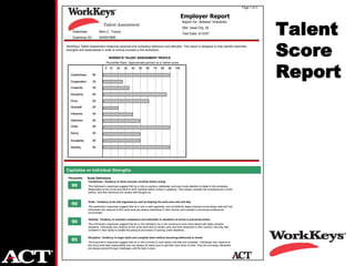 Page 1 of 3


                                                                                                      Employer Report

                                                                                                                                                                    Talent
                                                                                                      Report for: Abbatoir Industries
                               Talent Assessment
                                                                                                      Site: Iowa City, IA
    Examinee:              Alvin C. Tracey
                                                                                                      Test Date: 4/12/07
    Examinee ID:           XXXXX7890

WorkKeys Talent Assessment measures personal and workplace behaviors and attitudes. This report is designed to help identify examinee
strengths and weaknesses in order to ensure success in the workplace.

                                   WORKEYS TALENT ASSESSMENT PROFILE
                                                                                                                                                                    Score
                                                                                                                                                                    Report
                                 Percentile Rank: Approximate percent at or below score
                                0 10       20    30     40     50    60     70     80    90     100

   Carefulness       90

   Cooperation       25

   Creativity        35

   Discipline        85

   Drive             65

   Goodwill          20

   Influence         40

   Optimism          50

   Order             90

   Savvy             50

   Sociability       50

   Stability         90




Capitalize on Individual Strengths
 Percentile      Scale Definitions
                 Carefulness: Tendency to think and plan carefully before acting.
    90           This individual’s responses suggest that he or she is cautious, deliberate, and pays close attention to detail in the workplace.
                 Responders at this score level tend to think carefully before acting or speaking. They always consider the consequences of their
                 actions, and their decisions are usually well thought-out.


                 Order: Tendency to be well organized as well as keeping the work area neat and tidy.
    90
                 The examinee’s responses suggest that he or she is well-organized, and consistently keeps physical surroundings neat and tidy.
                 Individuals who respond at this score level are always methodical in their manner and maintain a structured professional
                 environment.

                 Stability: Tendency to maintain composure and rationality in situations of actual or perceived stress.
    90           This individual’s responses suggest that he or she maintains his or her composure even when faced with highly stressful
                 situations. Individuals who respond at this score level tend to remain calm and even-tempered in their conduct, and they feel
                 confident in their ability to handle the pressure and stress of working under deadlines..

                 Discipline: Tendency to begin tasks and complete them without becoming distracted or bored.
    85           The examinee’s responses suggest that he or she commits to work duties until they are complete. Individuals who respond at
                 this score level take responsibility and can always be relied upon to get their work done on time. They are not easily distracted,
                 and always persist through challenges until the task is done.
 