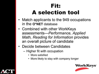 Fit:
        A selection tool
• Match applicants to the 949 occupations
  in the O*NET database
• Combined with other WorkKeys
  assessments—Performance, Applied
  Math, Reading for Information provides
  an overall picture of candidate
• Decide between Candidates
  – Higher fit with occupation
     • More satisfied
     • More likely to stay with company longer
 