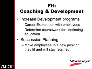 Fit:
 Coaching & Development
• Increase Development programs
  – Career Exploration with employees
  – Determine coursework for continuing
    education
• Succession Planning
  – Move employees to a new position
    they fit and will stay retained
 