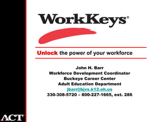 Unlock the power of your workforce

                John H. Barr
    Workforce Development Coordinator
          Buckeye Career Center
        Adult Education Department
           jbarr@bjvs.k12.oh.us
   330-308-5720 – 800-227-1665, ext. 286
 