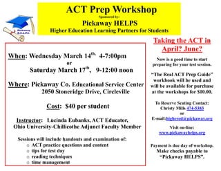 ACT Prep Workshop
                                        Sponsored by:

                                Pickaway HELPS
                 Higher Education Learning Partners for Students
                                                         Taking the ACT in
                                                           April? June?
When: Wednesday March 14th, 4-7:00pm                       Now is a good time to start
                         or                              preparing for your test session.
        Saturday March 17th, 9-12:00 noon
                                                        “The Real ACT Prep Guide”
                                                         workbook will be used and
Where: Pickaway Co. Educational Service Center          will be available for purchase
              2050 Stoneridge Drive, Circleville        at the workshops for $10.00.

                                                          To Reserve Seating Contact:
                Cost: $40 per student                       Christy Mills 474-5383
                                                                       or
  Instructor: Lucinda Eubanks, ACT Educator,             E-mail:highered@pickaway.org
 Ohio University-Chillicothe Adjunct Faculty Member             Visit on-line:
                                                            www.pickawayhelps.org
   Sessions will include handouts and examination of:
       o ACT practice questions and content             Payment is due day of workshop.
       o tips for test day                                 Make checks payable to
       o reading techniques                                 “Pickaway HELPS”.
       o time management
 