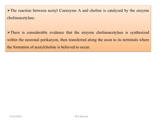 The reaction between acetyl Coenzyme A and choline is catalyzed by the enzyme
cholineacetylase.
There is considerable evidence that the enzyme cholineacetylase is synthesized
within the neuronal perikaryon, then transferred along the axon to its terminals where
the formation of acetylcholine is believed to occur.
9/15/2019 M K Munde
 