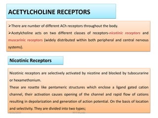 There are number of different ACh receptors throughout the body.
Acetylcholine acts on two different classes of receptors-nicotinic receptors and
muscarinic receptors (widely distributed within both peripheral and central nervous
systems).
ACETYLCHOLINE RECEPTORS
Nicotinic Receptors
Nicotinic receptors are selectively activated by nicotine and blocked by tubocurarine
or hexamethonium.
These are rosette like pentameric structures which enclose a ligand gated cation
channel, their activation causes opening of the channel and rapid flow of cations
resulting in depolarization and generation of action potential. On the basis of location
and selectivity. They are divided into two types;
9/15/2019 M K Munde
 