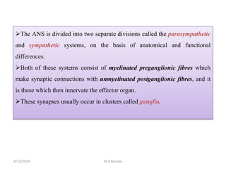 The ANS is divided into two separate divisions called the parasympathetic
and sympathetic systems, on the basis of anatomical and functional
differences.
Both of these systems consist of myelinated preganglionic fibres which
make synaptic connections with unmyelinated postganglionic fibres, and it
is these which then innervate the effector organ.
These synapses usually occur in clusters called ganglia.
9/15/2019 M K Munde
 