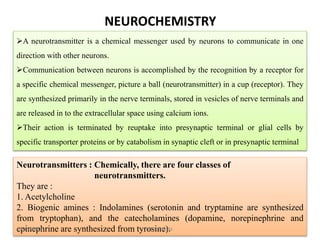 NEUROCHEMISTRY
A neurotransmitter is a chemical messenger used by neurons to communicate in one
direction with other neurons.
Communication between neurons is accomplished by the recognition by a receptor for
a specific chemical messenger, picture a ball (neurotransmitter) in a cup (receptor). They
are synthesized primarily in the nerve terminals, stored in vesicles of nerve terminals and
are released in to the extracellular space using calcium ions.
Their action is terminated by reuptake into presynaptic terminal or glial cells by
specific transporter proteins or by catabolism in synaptic cleft or in presynaptic terminal
Neurotransmitters : Chemically, there are four classes of
neurotransmitters.
They are :
1. Acetylcholine
2. Biogenic amines : Indolamines (serotonin and tryptamine are synthesized
from tryptophan), and the catecholamines (dopamine, norepinephrine and
epinephrine are synthesized from tyrosine).9/15/2019 M K Munde
 