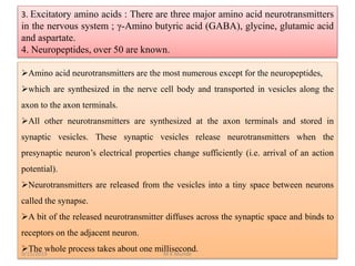 3. Excitatory amino acids : There are three major amino acid neurotransmitters
in the nervous system ; γ-Amino butyric acid (GABA), glycine, glutamic acid
and aspartate.
4. Neuropeptides, over 50 are known.
Amino acid neurotransmitters are the most numerous except for the neuropeptides,
which are synthesized in the nerve cell body and transported in vesicles along the
axon to the axon terminals.
All other neurotransmitters are synthesized at the axon terminals and stored in
synaptic vesicles. These synaptic vesicles release neurotransmitters when the
presynaptic neuron’s electrical properties change sufficiently (i.e. arrival of an action
potential).
Neurotransmitters are released from the vesicles into a tiny space between neurons
called the synapse.
A bit of the released neurotransmitter diffuses across the synaptic space and binds to
receptors on the adjacent neuron.
The whole process takes about one millisecond.9/15/2019 M K Munde
 