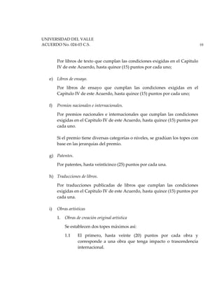 UNIVERSIDAD DEL VALLE
ACUERDO No. 024-03 C.S. 10
Por libros de texto que cumplan las condiciones exigidas en el Capitulo
IV de este Acuerdo, hasta quince (15) puntos por cada uno;
e) Libros de ensayo.
Por libros de ensayo que cumplan las condiciones exigidas en el
Capitulo IV de este Acuerdo, hasta quince (15) puntos por cada uno;
f) Premios nacionales e internacionales.
Por premios nacionales e internacionales que cumplan las condiciones
exigidas en el Capitulo IV de este Acuerdo, hasta quince (15) puntos por
cada uno.
Si el premio tiene diversas categorías o niveles, se gradúan los topes con
base en las jerarquías del premio.
g) Patentes.
Por patentes, hasta veinticinco (25) puntos por cada una.
h) Traducciones de libros.
Por traducciones publicadas de libros que cumplan las condiciones
exigidas en el Capitulo IV de este Acuerdo, hasta quince (15) puntos por
cada una.
i) Obras artísticas
1. Obras de creación original artística
Se establecen dos topes máximos así:
1.1 El primero, hasta veinte (20) puntos por cada obra y
corresponde a una obra que tenga impacto o trascendencia
internacional.
 