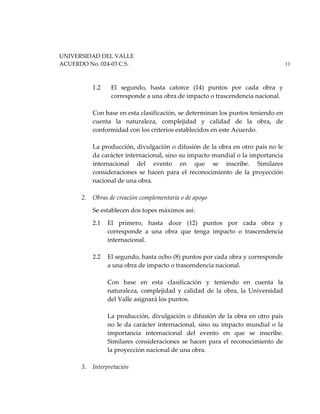 UNIVERSIDAD DEL VALLE
ACUERDO No. 024-03 C.S. 11
1.2 El segundo, hasta catorce (14) puntos por cada obra y
corresponde a una obra de impacto o trascendencia nacional.
Con base en esta clasificación, se determinan los puntos teniendo en
cuenta la naturaleza, complejidad y calidad de la obra, de
conformidad con los criterios establecidos en este Acuerdo.
La producción, divulgación o difusión de la obra en otro país no le
da carácter internacional, sino su impacto mundial o la importancia
internacional del evento en que se inscribe. Similares
consideraciones se hacen para el reconocimiento de la proyección
nacional de una obra.
2. Obras de creación complementaria o de apoyo
Se establecen dos topes máximos así:
2.1 El primero, hasta doce (12) puntos por cada obra y
corresponde a una obra que tenga impacto o trascendencia
internacional.
2.2 El segundo, hasta ocho (8) puntos por cada obra y corresponde
a una obra de impacto o trascendencia nacional.
Con base en esta clasificación y teniendo en cuenta la
naturaleza, complejidad y calidad de la obra, la Universidad
del Valle asignará los puntos.
La producción, divulgación o difusión de la obra en otro país
no le da carácter internacional, sino su impacto mundial o la
importancia internacional del evento en que se inscribe.
Similares consideraciones se hacen para el reconocimiento de
la proyección nacional de una obra.
3. Interpretación
 