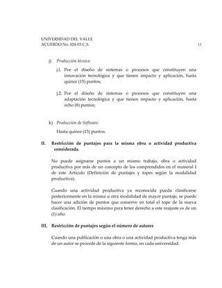 UNIVERSIDAD DEL VALLE
ACUERDO No. 024-03 C.S. 13
j) Producción técnica
j.l. Por el diseño de sistemas o procesos que constituyen una
innovación tecnológica y que tienen impacto y aplicación, hasta
quince (15) puntos;
j.2. Por el diseño de sistemas o procesos que constituyen una
adaptación tecnológica y que tienen impacto y aplicación, hasta
ocho (8) puntos;
k) Producción de Software
Hasta quince (15) puntos.
II. Restricción de puntajes para la misma obra o actividad productiva
considerada.
No puede asignarse puntos a un mismo trabajo, obra o actividad
productiva por más de un concepto de los comprendidos en el numeral I
de este Artículo (Definición de puntajes y topes según la modalidad
productiva).
Cuando una actividad productiva ya reconocida pueda clasificarse
posteriormente en la misma u otra modalidad de mayor puntaje, se puede
hacer una adición de puntos que conserve en total el tope de la nueva
clasificación. El tiempo máximo para tener derecho a este reajuste es de un
(1) año.
III. Restricción de puntajes según el número de autores
Cuando una publicación o una obra o una actividad productiva tenga más
de un autor se procede de la siguiente forma, en cada universidad:
 