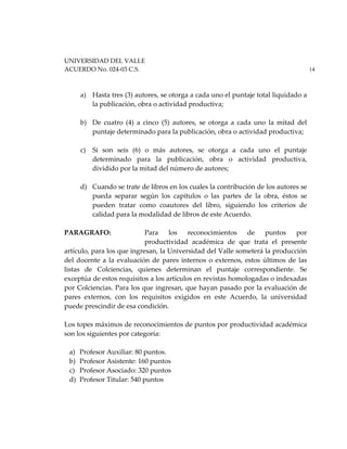 UNIVERSIDAD DEL VALLE
ACUERDO No. 024-03 C.S. 14
a) Hasta tres (3) autores, se otorga a cada uno el puntaje total liquidado a
la publicación, obra o actividad productiva;
b) De cuatro (4) a cinco (5) autores, se otorga a cada uno la mitad del
puntaje determinado para la publicación, obra o actividad productiva;
c) Si son seis (6) o más autores, se otorga a cada uno el puntaje
determinado para la publicación, obra o actividad productiva,
dividido por la mitad del número de autores;
d) Cuando se trate de libros en los cuales la contribución de los autores se
pueda separar según los capítulos o las partes de la obra, éstos se
pueden tratar como coautores del libro, siguiendo los criterios de
calidad para la modalidad de libros de este Acuerdo.
PARAGRAFO: Para los reconocimientos de puntos por
productividad académica de que trata el presente
artículo, para los que ingresan, la Universidad del Valle someterá la producción
del docente a la evaluación de pares internos o externos, estos últimos de las
listas de Colciencias, quienes determinan el puntaje correspondiente. Se
exceptúa de estos requisitos a los artículos en revistas homologadas o indexadas
por Colciencias. Para los que ingresan, que hayan pasado por la evaluación de
pares externos, con los requisitos exigidos en este Acuerdo, la universidad
puede prescindir de esa condición.
Los topes máximos de reconocimientos de puntos por productividad académica
son los siguientes por categoría:
a) Profesor Auxiliar: 80 puntos.
b) Profesor Asistente: 160 puntos
c) Profesor Asociado: 320 puntos
d) Profesor Titular: 540 puntos
 